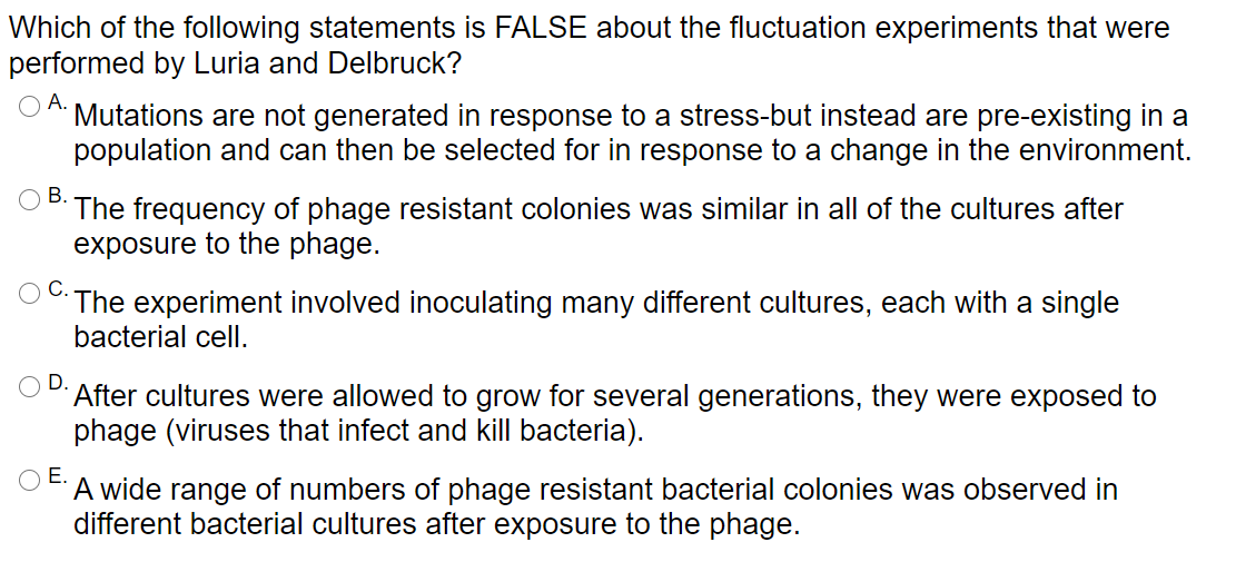 Which of the following statements is FALSE about the fluctuation experiments that were
performed by Luria and Delbruck?
А.
Mutations are not generated in response to a stress-but instead are pre-existing in a
population and can then be selected for in response to a change in the environment.
В.
The frequency of phage resistant colonies was similar in all of the cultures after
exposure to the phage.
С.
The experiment involved inoculating many different cultures, each with a single
bacterial cell.
D.
After cultures were allowed to grow for several generations, they were exposed to
phage (viruses that infect and kill bacteria).
Е.
A wide range of numbers of phage resistant bacterial colonies was observed in
different bacterial cultures after exposure to the phage.
