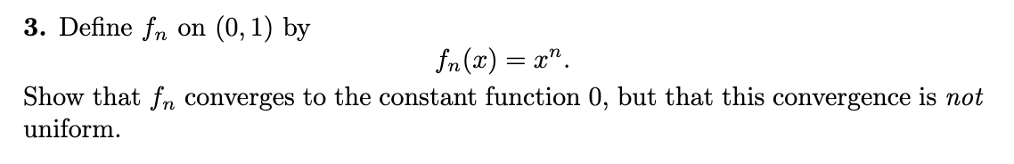 3. Define fn on (0, 1) by
fn(x) = x".
Show that fn converges to the constant function 0, but that this convergence is not
uniform.
