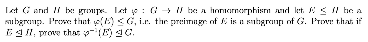 Let G and H be groups. Let y : G → H be a homomorphism and let E < H be a
subgroup. Prove that y(E) < G, i.e. the preimage of E is a subgroup of G. Prove that if
E H,
prove
that y-1(E) < G.
