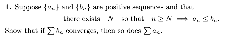 1. Suppose {an} and {bn} are positive sequences and that
there exists N
so that
n >N = an < bn.
Show that if£ bn converges, then so does an.
