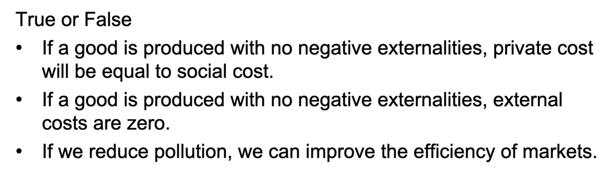 True or False
If a good is produced with no negative externalities, private cost
will be equal to social cost.
If a good is produced with no negative externalities, external
costs are zero.
If we reduce pollution, we can improve the efficiency of markets.

