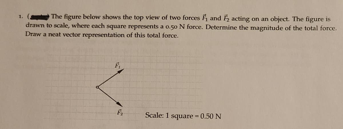 The figure below shows the top view of two forces F and acting on an object. The figure is
1.
drawn to scale, where each square represents a o.50 N force. Determine the magnitude of the total force.
Draw a neat vector representation of this total force.
Scale: 1 square = 0.50 N
