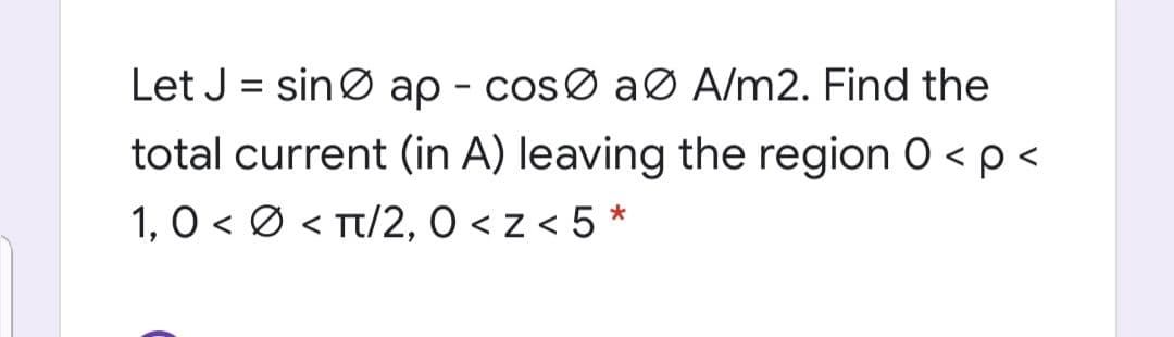 Let J = sinØ ap - cosØ aø A/m2. Find the
total current (in A) leaving the region 0 < p <
1, O < Ø < Tt/2, 0 < z < 5 *
