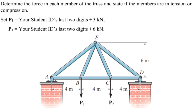 Determine the force in each member of the truss and state if the members are in tension or
compression.
Set Pi = Your Student ID's last two digits +3 kN,
P2 = Your Student ID's last two digits +6 kN.
E
6 m
A
B
4 m
4 m
4 m
P1
P2

