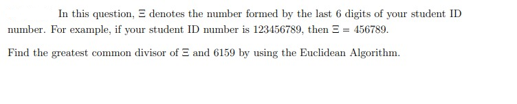In this question, E denotes the number formed by the last 6 digits of your student ID
number. For example, if your student ID number is 123456789, then E = 456789.
Find the greatest common divisor of E and 6159 by using the Euclidean Algorithm.
