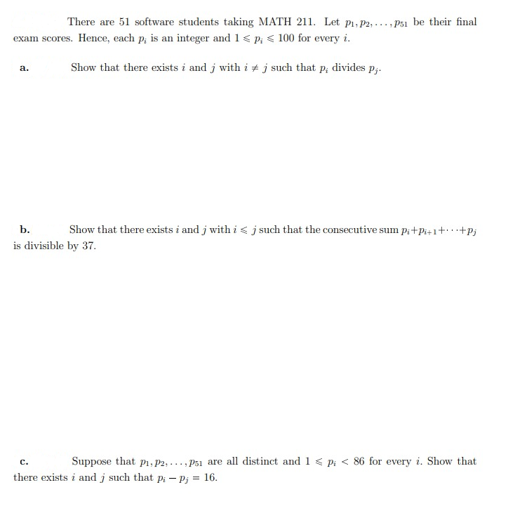 There are 51 software students taking MATH 211. Let p1, P2, ..., Ps1 be their final
exam scores. Hence, each p; is an integer and 1< P; < 100 for every i.
Show that there exists i and j with i + j such that p; divides p;.
а.
b.
Show that there exists i and j with i< j such that the consecutive sum p;+Pi+1+.+Pj
is divisible by 37.
Suppose that pi, P2, ..., P51 are all distinct and 1 < pi < 86 for every i. Show that
с.
there exists i and j such that pi – Pj = 16.
