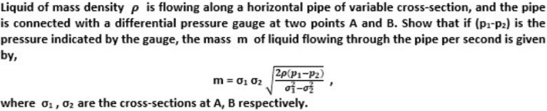 Liquid of mass density p is flowing along a horizontal pipe of variable cross-section, and the pipe
is connected with a differential pressure gauge at two points A and B. Show that if (pr-p:) is the
pressure indicated by the gauge, the mass m of liquid flowing through the pipe per second is given
by,
2p(P1-P2)
m = 01 02
where o, 02 are the cross-sections at A, B respectively.
