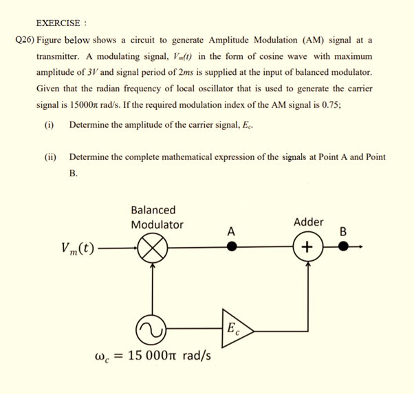 EXERCISE :
Q26) Figure below shows a circuit to generate Amplitude Modulation (AM) signal at a
transmitter. A modulating signal, Vm(t) in the form of cosine wave with maximum
amplitude of 3V and signal period of 2ms is supplied at the input of balanced modulator.
Given that the radian frequency of local oscillator that is used to generate the carrier
signal is 15000r rad/s. If the required modulation index of the AM signal is 0.75;
(i) Determine the amplitude of the carrier signal, E..
(ii) Determine the complete mathematical expression of the signals at Point A and Point
B.
Balanced
Modulator
Adder
A
V m(t)
+
E.
W.
= 15 000t rad/s
B.
