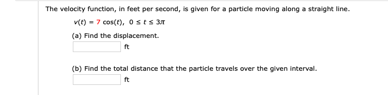 The velocity function, in feet per second, is given for a particle moving along a straight line.
v(t) = 7 cos(t), 0sts 37
(a) Find the displacement.
ft
(b) Find the total distance that the particle travels over the given interval.
ft
