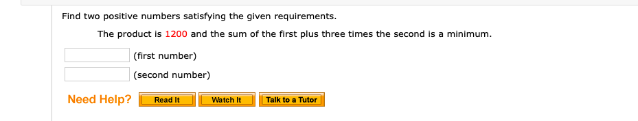 Find two positive numbers satisfying the given requirements.
The product is 1200 and the sum of the first plus three times the second is a minimum.
(first number)
| (second number)
Need Help?
Read It
Watch It
Talk to a Tutor
