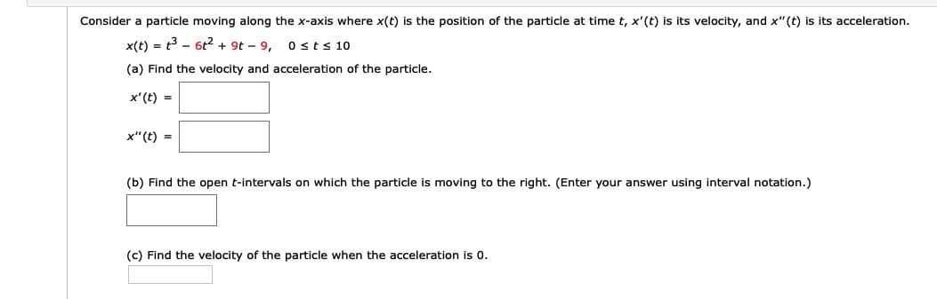 Consider a particle moving along the x-axis where x(t) is the position of the particle at time t, x'(t) is its velocity, and x"(t) is its acceleration.
x(t) = t3 - 6t2 + 9t – 9,
(a) Find the velocity and acceleration of the particle.
0sts 10
x'(t) =
x"(t) =
(b) Find the open t-intervals on which the particle is moving to the right. (Enter your answer using interval notation.)
(c) Find the velocity of the particle when the acceleration is 0.
