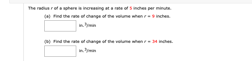 The radius r of a sphere is increasing at a rate of 5 inches per minute.
(a) Find the rate of change of the volume when r = 9 inches.
in. 3/min
(b) Find the rate of change of the volume when
r = 34 inches.
in.3/min
