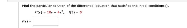 Find the particular solution of the differential equation that satisfies the initial condition(s).
f'(s)
= 10s - 4s3, f(3) = 5
f(s):
