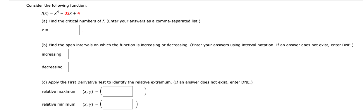 Consider the following function.
f(x) 3 х4 - 32х + 4
(a) Find the critical numbers of f. (Enter your answers as a comma-separated list.)
(b) Find the open intervals on which the function is increasing or decreasing. (Enter your answers using interval notation. If an answer does not exist, enter DNE.)
increasing
decreasing
(c) Apply the First Derivative Test to identify the relative extremum. (If an answer does not exist, enter DNE.)
(х, у) %3D
relative maximum
(х, у) %3D
relative minimum
