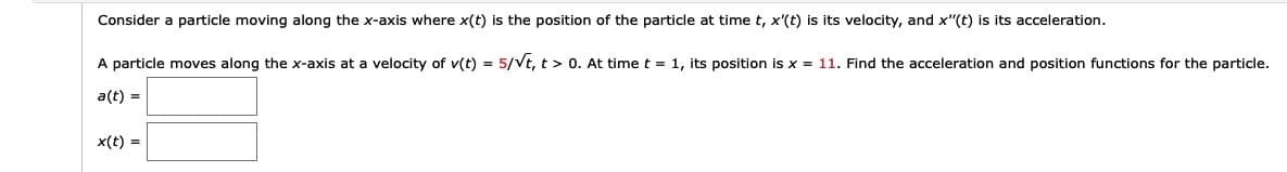 Consider a particle moving along the x-axis where x(t) is the position of the particle at time t, x'(t) is its velocity, and x"(t) is its acceleration.
A particle moves along the x-axis at a velocity of v(t) = 5/Vt, t > 0. At time t = 1, its position is x = 11. Find the acceleration and position functions for the particle.
a(t) =
x(t) =
