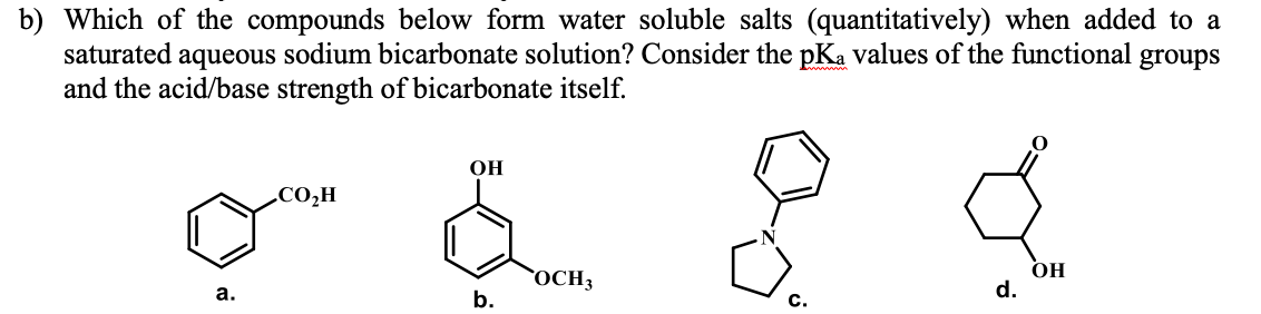 b) Which of the compounds below form water soluble salts (quantitatively) when added to a
saturated aqueous sodium bicarbonate solution? Consider the pKa values of the functional groups
and the acid/base strength of bicarbonate itself.
OH
.CO,H
`OCH3
b.
OH
d.
а.
C.
