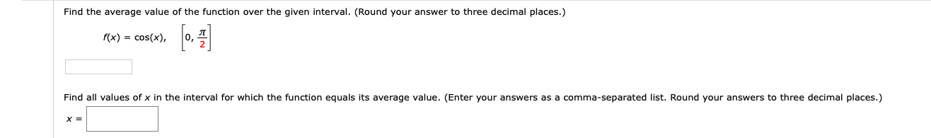 Find the average value of the function over the given interval. (Round your answer to three decimal places.)
fo.
f(x) = cos(x),
Find all values of x in the interval for which the function equals its average value. (Enter your answers as a comma-separated list. Round your answers to three decimal places.)
