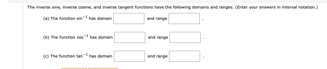 The inverse sine, inverse cosine, and inverse tangent functions have the following domains and ranges. (Enter your answers in interval notation.)
(a) The function sin has domain
and range
(b) The function cos1 has domain
and range
(c) The function tan has domain
and range
