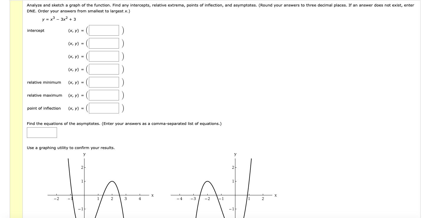 Analyze and sketch a graph of the function. Find any intercepts, relative extrema, points of inflection, and asymptotes. (Round your answers to three decimal places. If an answer does not exist, enter
DNE. Order your answers from smallest to largest x.)
y = x3 - 3x2 + 3
intercept
(х, у) 3D
(х, у) %3D
(x, y) =
(x, y) =
relative minimum
(х, у) 3D
relative maximum
(х, у) %3D
point of inflection
(x, y) =
Find the equations of the asymptotes. (Enter your answers as a comma-separated list of equations.)
Use a graphing utility to confirm your results.
2
4
2
