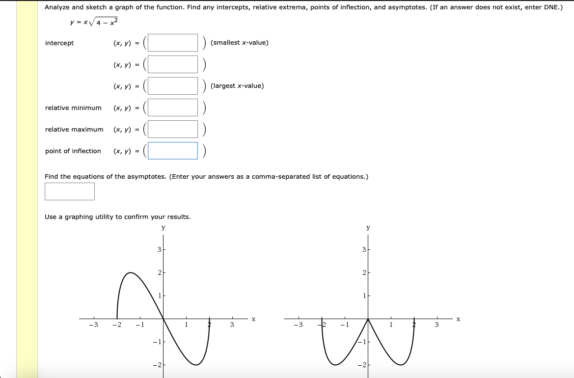 Analyze and sketch a graph of the function. Find any intercepts, relative extrema, points of inflection, and asymptotes. (If an answer does not exist, enter DNE.)
y = xV4 - x2
intercept
(х, у) %3D
(smallest x-value)
(х, у) %3D
(х, у) %3
(largest x-value)
(x, y) =
relative minimum
relative maximum
(х, у) %3D
point of inflection
(х, у) %3D
Find the equations of the asymptotes. (Enter your answers as a comma-separated list of equations.)
Use a graphing utility to confirm your results.
3
21
2
-3
-2
-1
