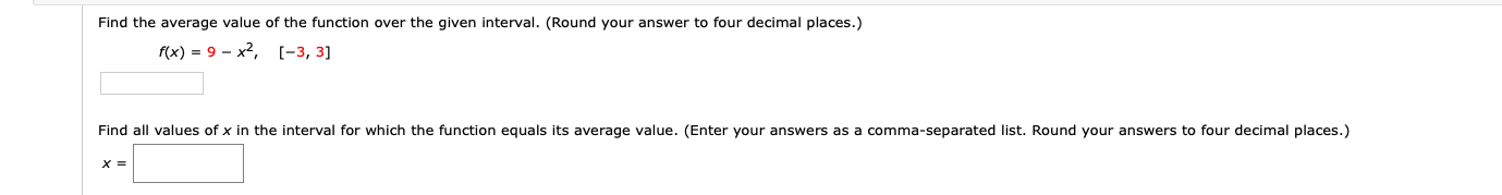 Find the average value of the function over the given interval. (Round your answer to four decimal places.)
f(x) = 9 - x2, [-3, 3]
Find all values of x in the interval for which the function equals its average value. (Enter your answers as a comma-separated list. Round your answers to four decimal places.)
