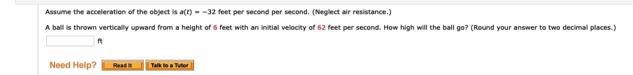 Assume the acceleration of the object is a(t) = -32 feet per second per second. (Neglect air resistance.)
A ball is thrown vertically upward from a height of 6 feet with an initial velocity of 62 feet per second. How high will the ball go? (Round your answer to two decimal places.)
ft
Read It
Talk to a Tutor
Need Help?

