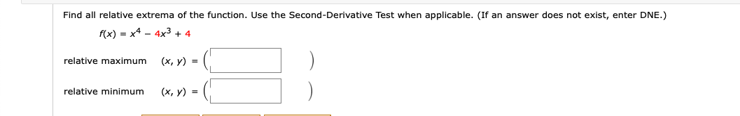 Find all relative extrema of the function. Use the Second-Derivative Test when applicable. (If an answer does not exist, enter DNE.)
f(x) = x4 - 4x3 + 4
relative maximum
(х, у) %3D
(х, у) %3D
relative minimum
