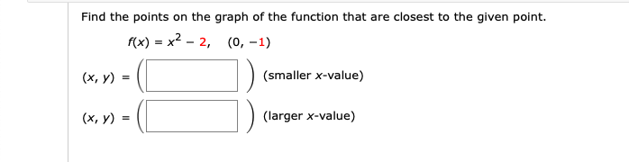Find the points on the graph of the function that are closest to the given point.
f(x) - х2 - 2, (0, —1)
(x, y) =
(smaller x-value)
(х, у)
(larger x-value)
