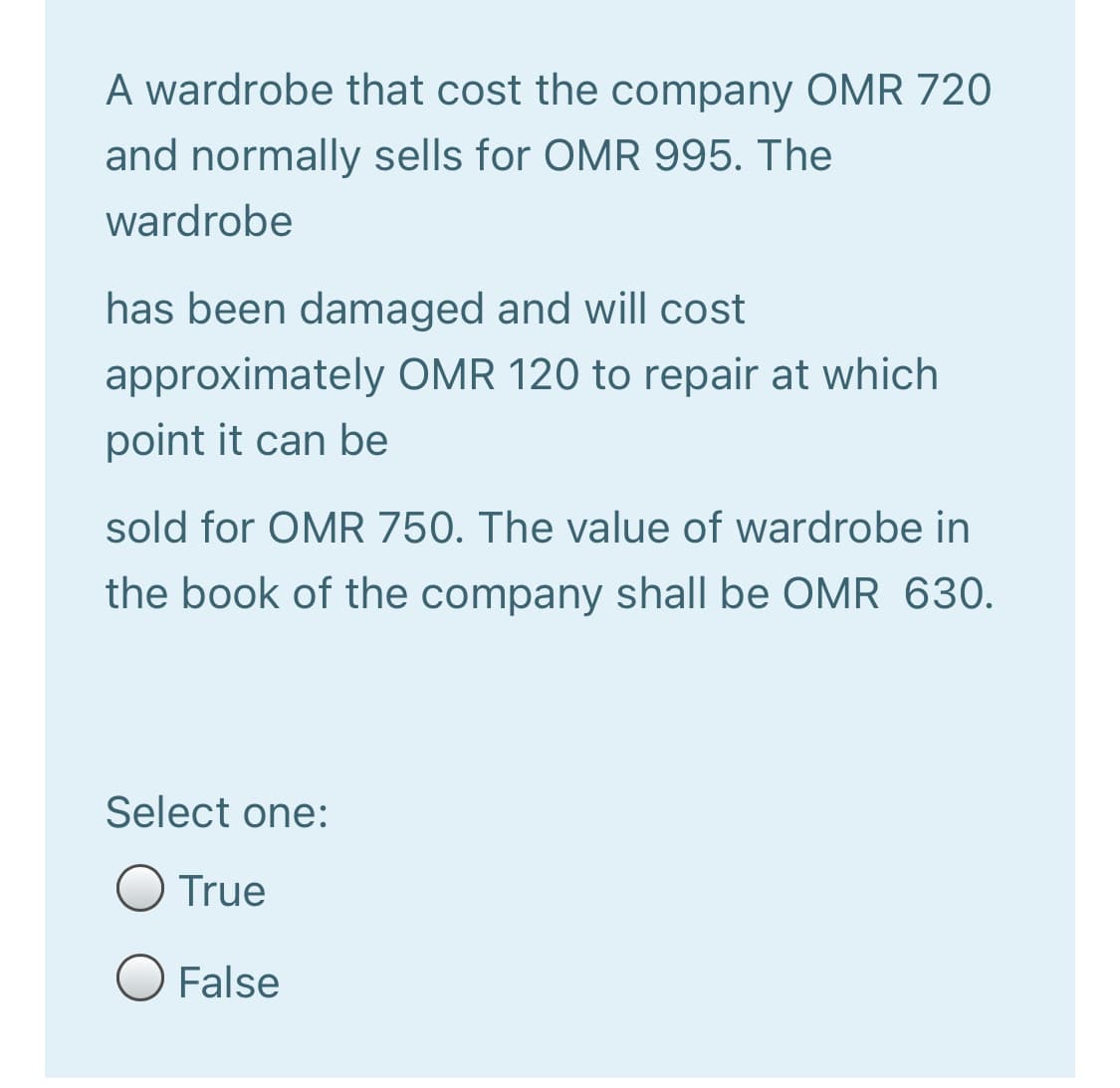 A wardrobe that cost the company OMR 720
and normally sells for OMR 995. The
wardrobe
has been damaged and will cost
approximately OMR 120 to repair at which
point it can be
sold for OMR 750. The value of wardrobe in
the book of the company shall be OMR 630.
Select one:
True
O False

