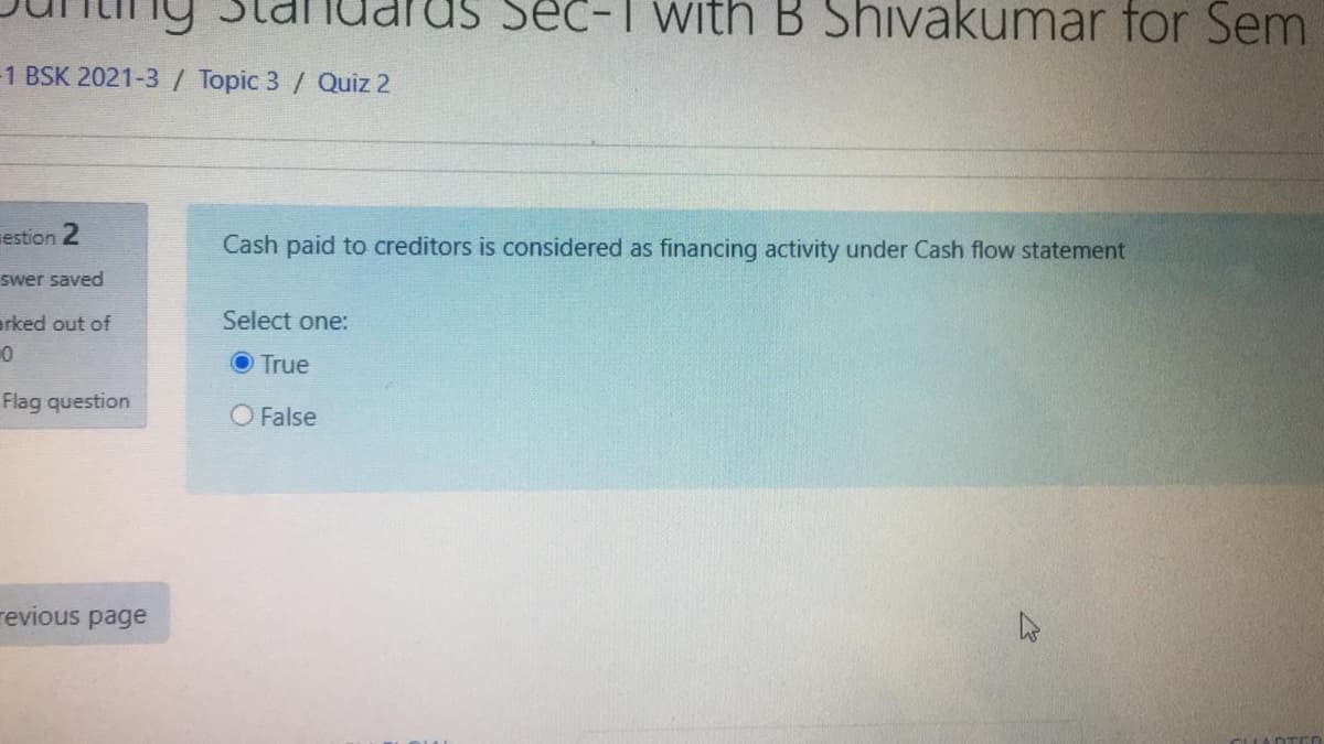 Standarus Sec-T with B Shivakumar for Sem
1 BSK 2021-3 / Topic 3/ Quiz 2
estion 2
Cash paid to creditors is considered as financing activity under Cash flow statement
swer saved
arked out of
Select one:
True
Flag question
O False
revious page
