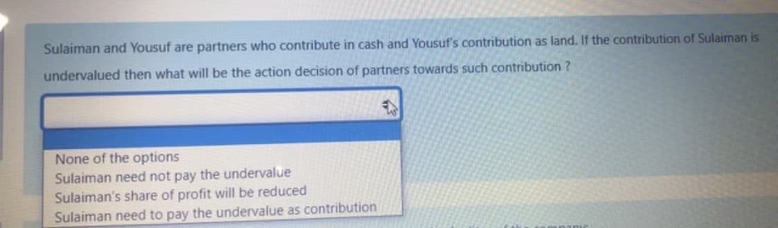 Sulaiman and Yousuf are partners who contribute in cash and Yousuf's contribution as land. If the contribution of Sulaiman is
undervalued then what will be the action decision of partners towards such contribution ?
None of the options
Sulaiman need not pay the undervalue
Sulaiman's share of profit will be reduced
Sulaiman need to pay the undervalue as contribution
