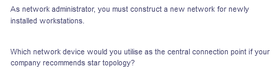 As network administrator, you must construct a new network for newly
installed workstations.
Which network device would you utilise as the central connection point if your
company recommends star topology?