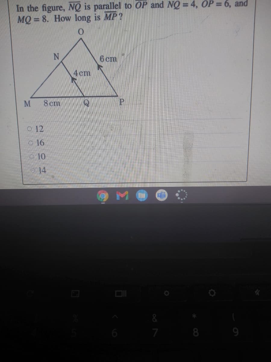 In the figure, NQ is parallel to OP and NQ = 4, OP = 6, and
MQ = 8. How long is MP?
6 cm
4 cm
8 cm
O 12
o 16
O10
O 14
6
7
8
