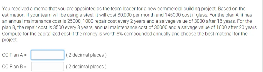 You received a memo that you are appointed as the team leader for a new commercial building project. Based on the
estimation, if your team will be using a steel, it will cost 80,000 per month and 145000 cost if glass. For the plan A, it has
an annual maintenance cost is 25000, 1000 repair cost every 2 years and a salvage value of 3000 after 15 years. For the
plan B, the repair cost is 3500 every 3 years, annual maintenance cost of 30000 and a salvage value of 1000 after 20 years.
Compute for the capitalized cost if the money is worth 8% compounded annually and choose the best material for the
project.
CC Plan A =
(2 decimal places )
CC Plan B =
(2 decimal places )

