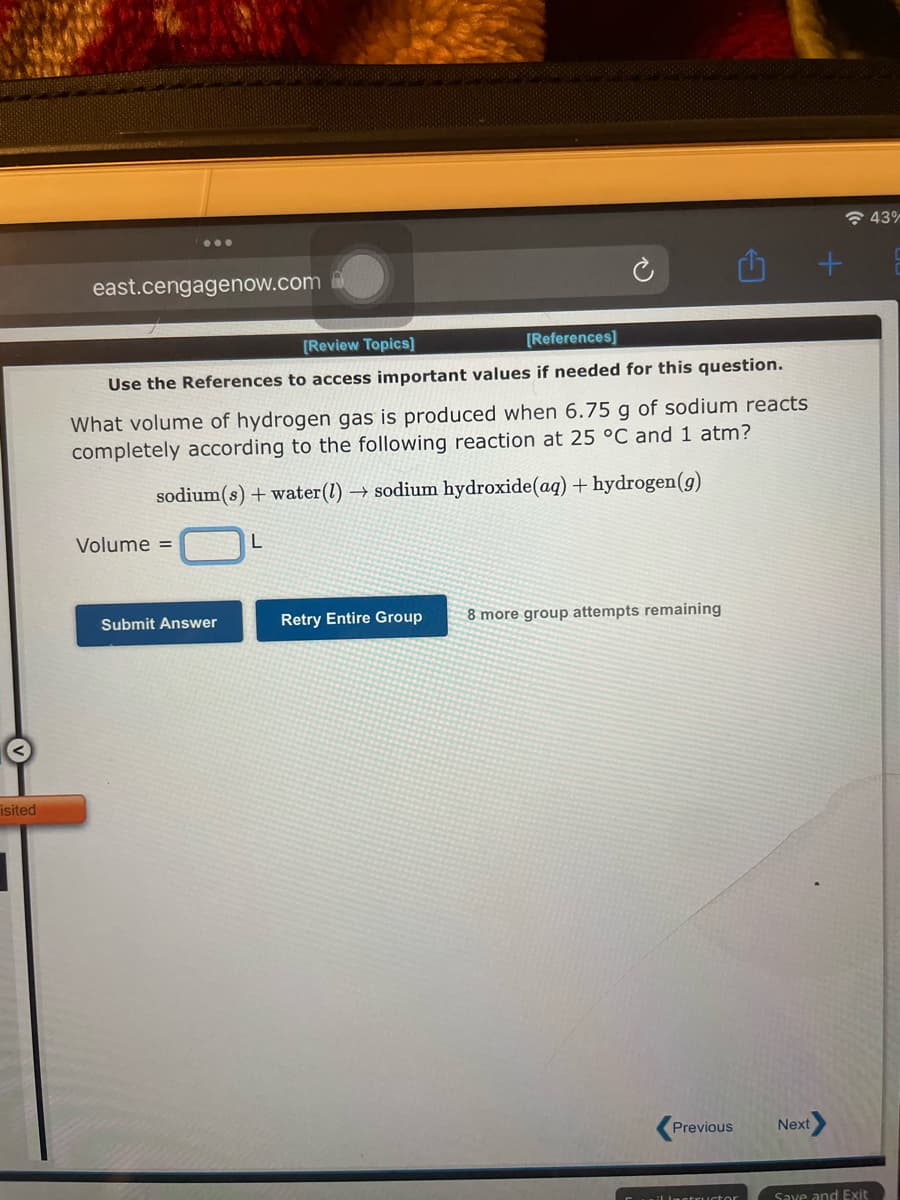 isited
east.cengagenow.com
[Review Topics]
[References]
Use the References to access important values if needed for this question.
What volume of hydrogen gas is produced when 6.75 g of sodium reacts
completely according to the following reaction at 25 °C and 1 atm?
sodium(s) + water (1)→ sodium hydroxide (aq) + hydrogen (g)
Volume =
Submit Answer
L
Retry Entire Group 8 more group attempts remaining
Previous
Next
+
Save and Exit
43%