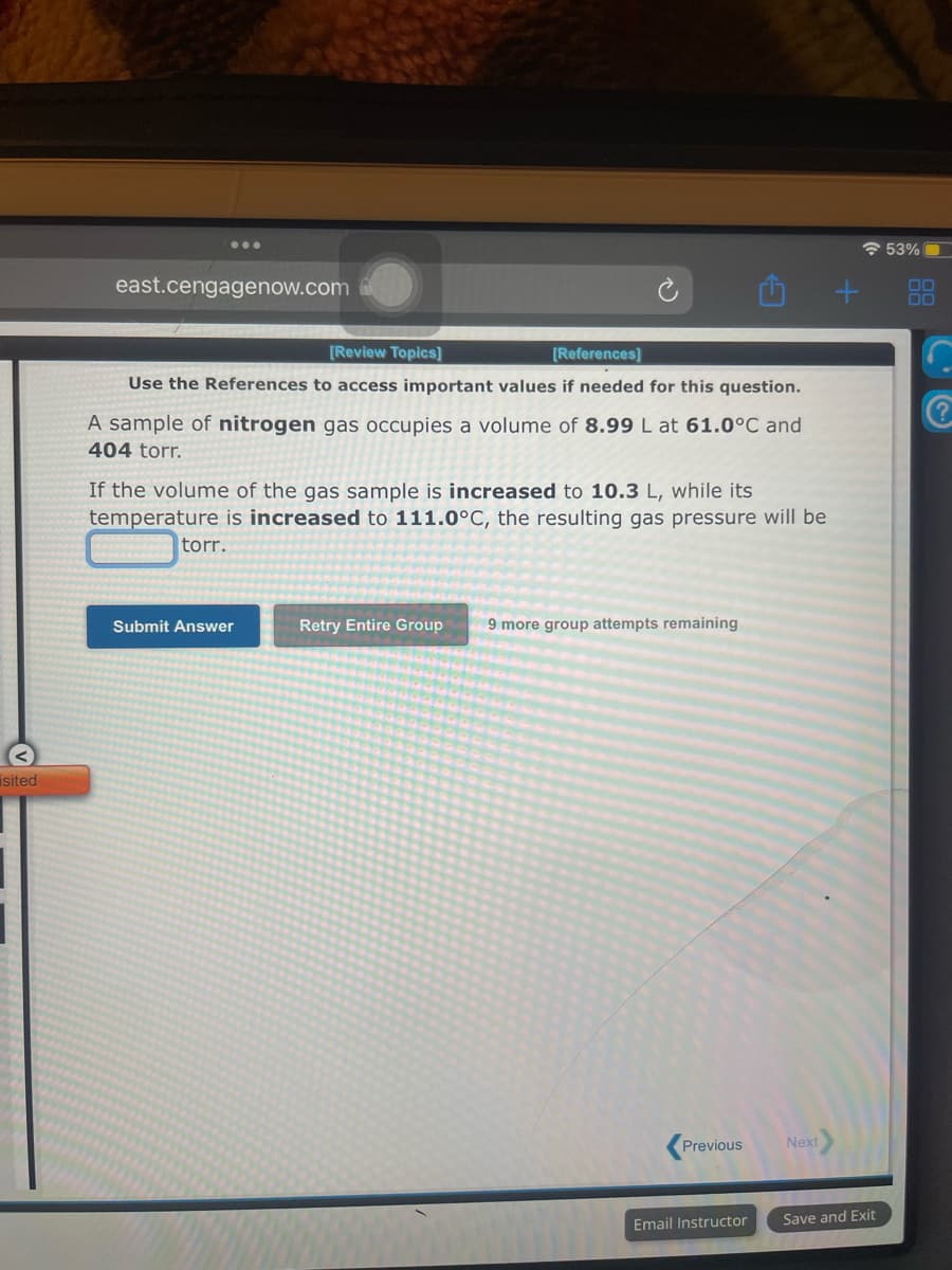 isited
east.cengagenow.com
[Review Topics]
[References]
Use the References to access important values if needed for this question.
A sample of nitrogen gas occupies a volume of 8.99 L at 61.0°C and
404 torr.
of the volume of the gas sample is increased to 10.3 L, while its
temperature is increased to 111.0°C, the resulting gas pressure will be
torr.
Submit Answer
Retry Entire Group 9 more group attempts remaining
Previous
Email Instructor
Next
+
Save and Exit
53%
00
C
€