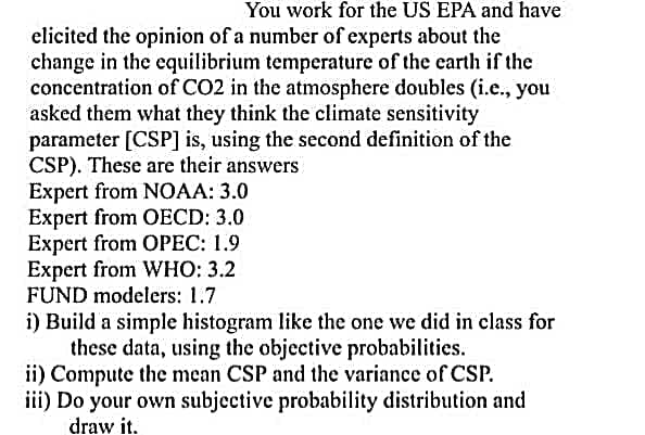 You work for the US EPA and have
elicited the opinion of a number of experts about the
change in the equilibrium temperature of the earth if the
concentration of CO2 in the atmosphere doubles (i.e., you
asked them what they think the climate sensitivity
parameter [CSP] is, using the second definition of the
CSP). These are their answers
Expert from NOAA: 3.0
Expert from OECD: 3.0
Expert from OPEC: 1.9
Expert from WHO: 3.2
FUND modelers: 1.7
i) Build a simple histogram like the one we did in class for
these data, using the objective probabilities.
ii) Compute the mean CSP and the variance of CSP.
iii) Do your own subjective probability distribution and
draw it.