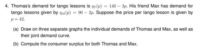 4. Thomas's demand for tango lessons is qr(p) = 140 - 3p. His friend Max has demand for
tango lessons given by q (P) = 90-2p. Suppose the price per tango lesson is given by
p = 42.
(a) Draw on three separate graphs the individual demands of Thomas and Max, as well as
their joint demand curve.
(b) Compute the consumer surplus for both Thomas and Max.