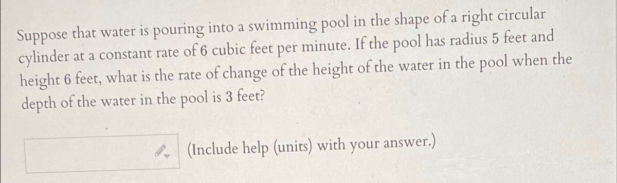 Suppose that water is pouring into a swimming pool in the shape of a right circular
cylinder at a constant rate of 6 cubic feet per minute. If the pool has radius 5 feet and
height 6 feet, what is the rate of change of the height of the water in the pool when the
depth of the water in the pool is 3 feet?
*(Include help (units) with your answer.)
