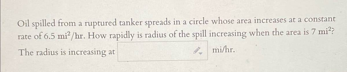Oil spilled from a ruptured tanker spreads in a circle whose area increases at a constant
rate of 6.5 mi?/hr. How rapidly is radius of the spill increasing when the area is 7 mi??
The radius is increasing at
mi/hr.
