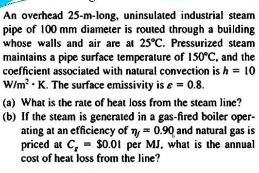 An overhead 25-m-long, uninsulated industrial steam
pipe of 100 mm diameter is routed through a building
whose walls and air are at 25°C. Pressurized steam
maintains a pipe surface temperature of 150°C, and the
coefficient associated with natural convection is h = 10
W/m? • K. The surface emissivity is e = 0.8.
(a) What is the rate of heat loss from the steam Jine?
(b) If the steam is generated in a gas-fired boiler oper-
ating at an efficiency of ny = 0.90 and natural gas is
priced at C, = $0.01 per MJ, what is the annual
cost of heat loss from the line?
%3D

