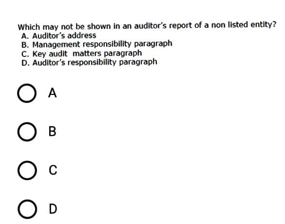 Which may not be shown in an auditor's report of a non listed entity?
A. Auditor's address
B. Management responsibility paragraph
C. Key audit matters paragraph
D. Auditor's responsibility paragraph
O D
O O O
