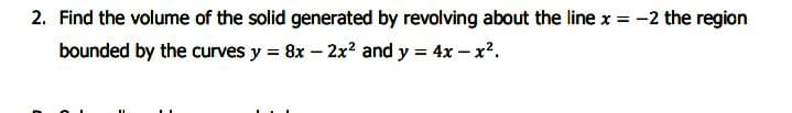 2. Find the volume of the solid generated by revolving about the line x = -2 the region
bounded by the curves y = 8x – 2x? and y = 4x – x.
