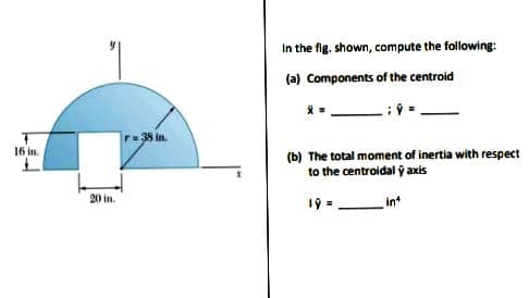 In the fig. shown, compute the following:
(a) Components of the centroid
r=38 in.
16 in.
(b) The total moment of inertia with respect
to the centroidal ỹ axis
20 in.
19 = in
