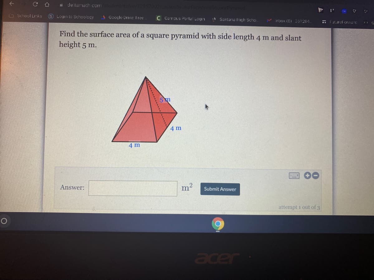 a de lamathh com
ramid
O School Links
S Login to Schoology
AGcogle Drive: Free
C Campus Portal Login
sh Santana I ligh Scho.
M Inbox (9i 351204.
E FJ.urel orwarc
Find the surface area of a square pyramid with side length 4 m and slant
height 5 m.
4 m
4 m
Answer:
m2
Submit Answer
attempt 1 out of 3
acer
