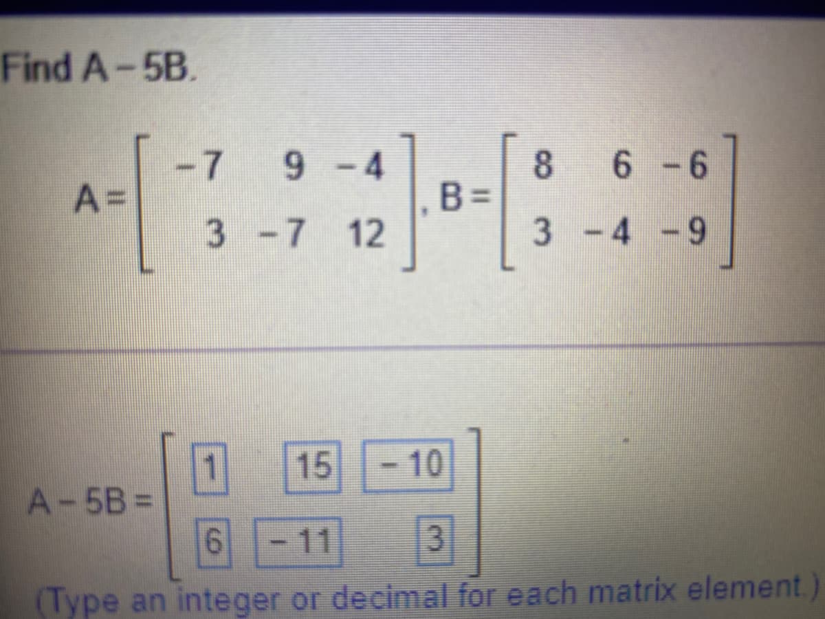 Find A-5B.
-7
9-4
6 - 6
A=
B =
3 -7 12
3 -4 -9
15
-10
A-5B% D
11
3.
(Type an integer or decimal for each matrix element.
8.
%3D
