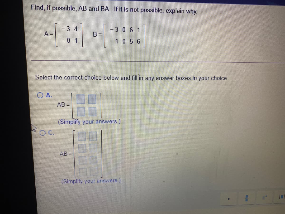 Find, if possible, AB and BA. If it is not possible, explain why.
-3 4
-3 0 6 1
AD
B=D
0 1
10 5 6
Select the correct choice below and fill in any answer boxes in
your
choice.
O A.
AB =
(Simplify your answers.)
OC.
AB =
(Simplify your answers.)
