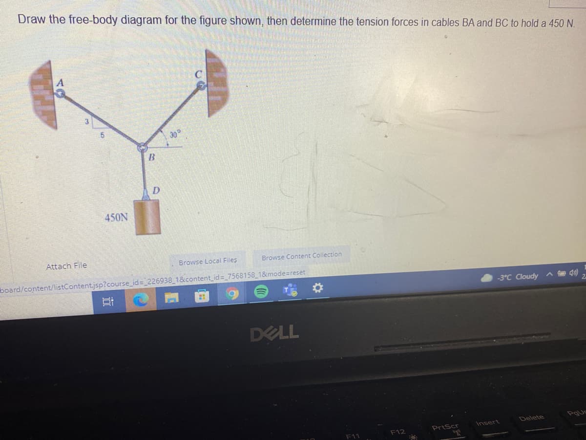 Draw the free-body diagram for the figure shown, then determine the tension forces in cables BA and BC to hold a 450 N.
30°
450N
Attach File
Browse Local Files
Browse Content Collection
board/content/listContent.jsp?course_id= 226938 1&content_id= 7568158_1&mode=reset
-3°C Cloudy ^ 40)
DELL
F12
PrtScr
Insert
Delete
近
