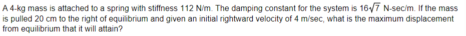 A 4-kg mass is attached to a spring with stiffness 112 N/m. The damping constant for the system is 167 N-sec/m. If the mass
is pulled 20 cm to the right of equilibrium and given an initial rightward velocity of 4 m/sec, what is the maximum displacement
from equilibrium that it will attain?
