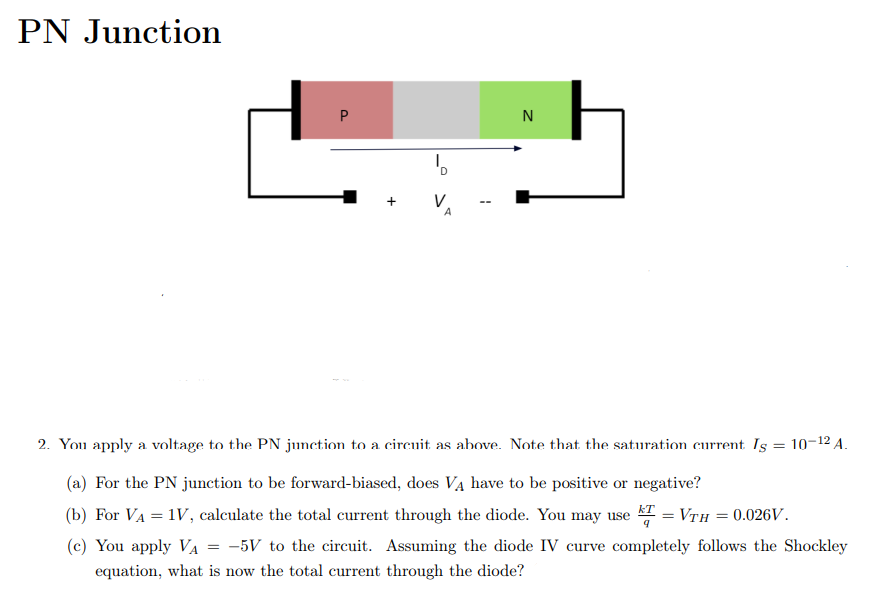 PN Junction
N
--
2. You apply a voltage to the PN junction to a circuit as above. Note that the saturation current Is = 10-12 A.
(a) For the PN junction to be forward-biased, does VẠ have to be positive or negative?
(b) For VA = 1V, calculate the total current through the diode. You may use = Vth = 0.026V.
(c) You apply VA = -5V to the circuit. Assuming the diode IV curve completely follows the Shockley
equation, what is now the total current through the diode?
P.
